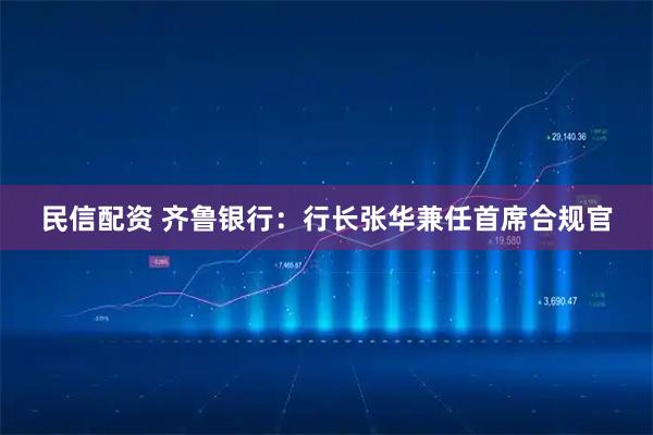民信配资 齐鲁银行：行长张华兼任首席合规官