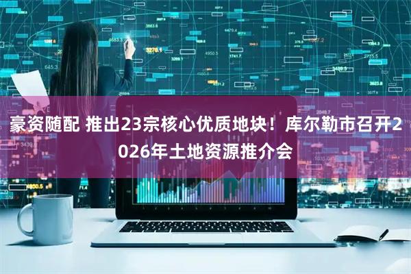豪资随配 推出23宗核心优质地块！库尔勒市召开2026年土地资源推介会