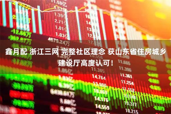 鑫月配 浙江三网 完整社区理念 获山东省住房城乡建设厅高度认可！