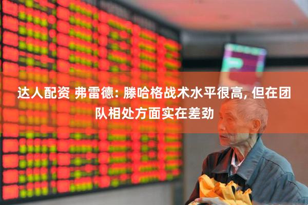 达人配资 弗雷德: 滕哈格战术水平很高, 但在团队相处方面实在差劲