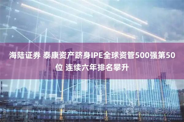 海陆证券 泰康资产跻身IPE全球资管500强第50位 连续六年排名攀升