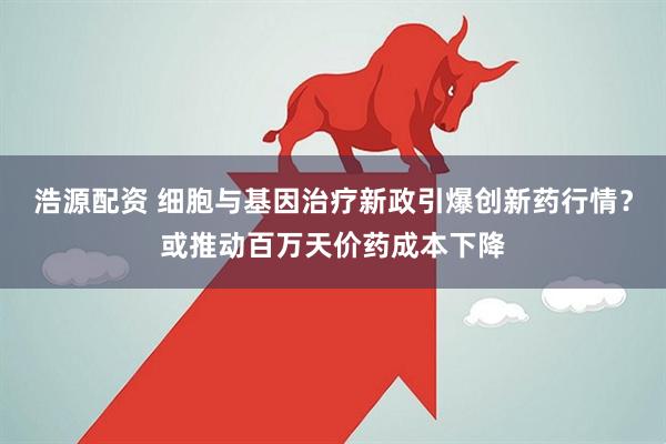 浩源配资 细胞与基因治疗新政引爆创新药行情？或推动百万天价药成本下降