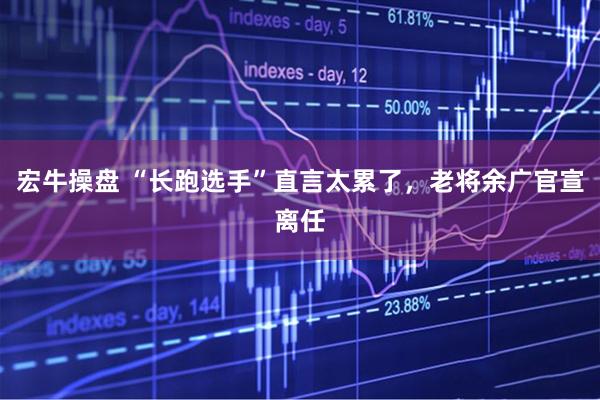 宏牛操盘 “长跑选手”直言太累了，老将余广官宣离任