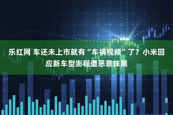 乐红网 车还未上市就有“车祸视频”了？小米回应新车型澎程遭恶意抹黑