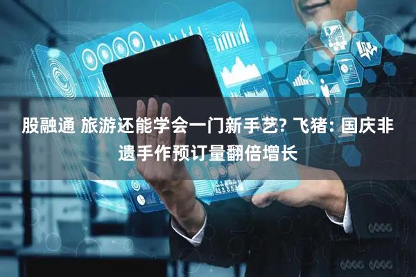 股融通 旅游还能学会一门新手艺? 飞猪: 国庆非遗手作预订量翻倍增长