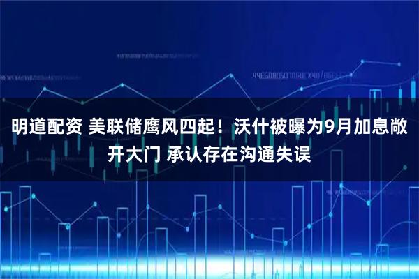 明道配资 美联储鹰风四起！沃什被曝为9月加息敞开大门 承认存在沟通失误