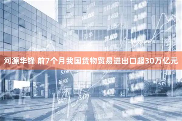 河源华锋 前7个月我国货物贸易进出口超30万亿元